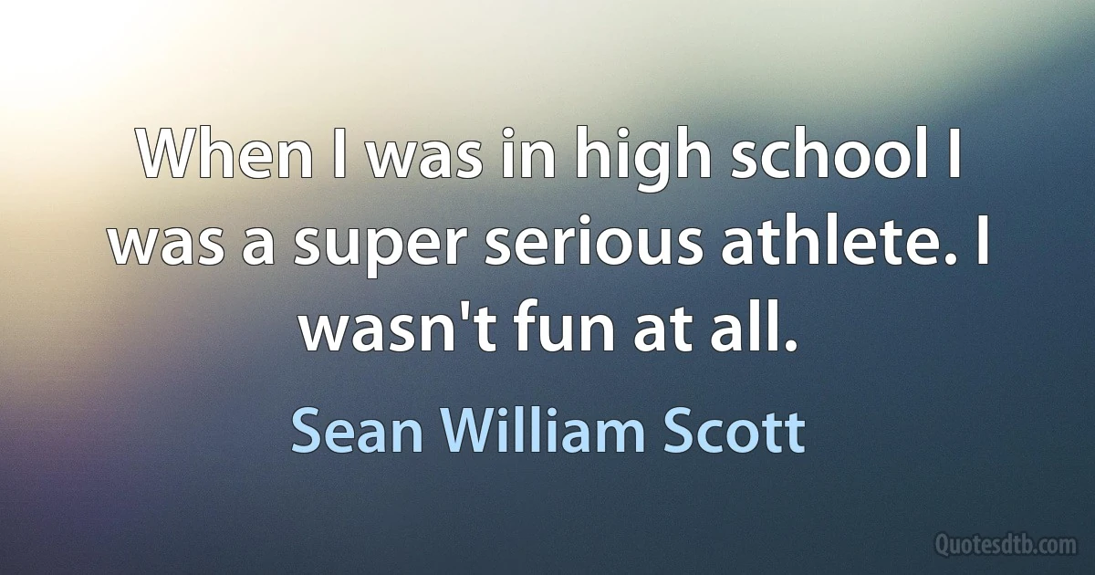 When I was in high school I was a super serious athlete. I wasn't fun at all. (Sean William Scott)