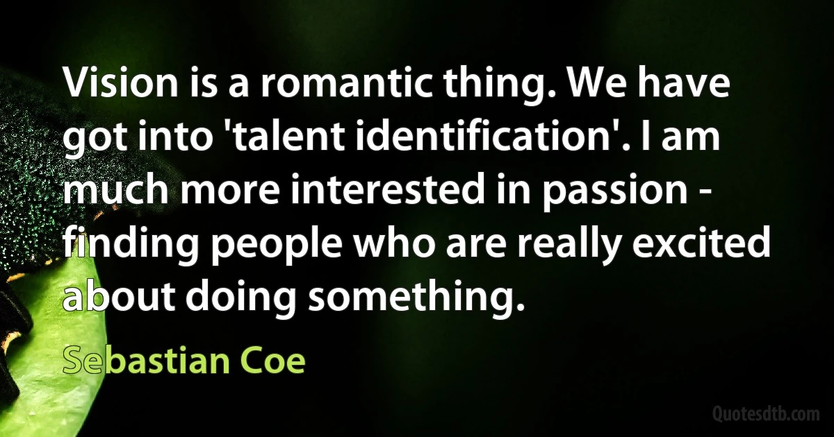 Vision is a romantic thing. We have got into 'talent identification'. I am much more interested in passion - finding people who are really excited about doing something. (Sebastian Coe)