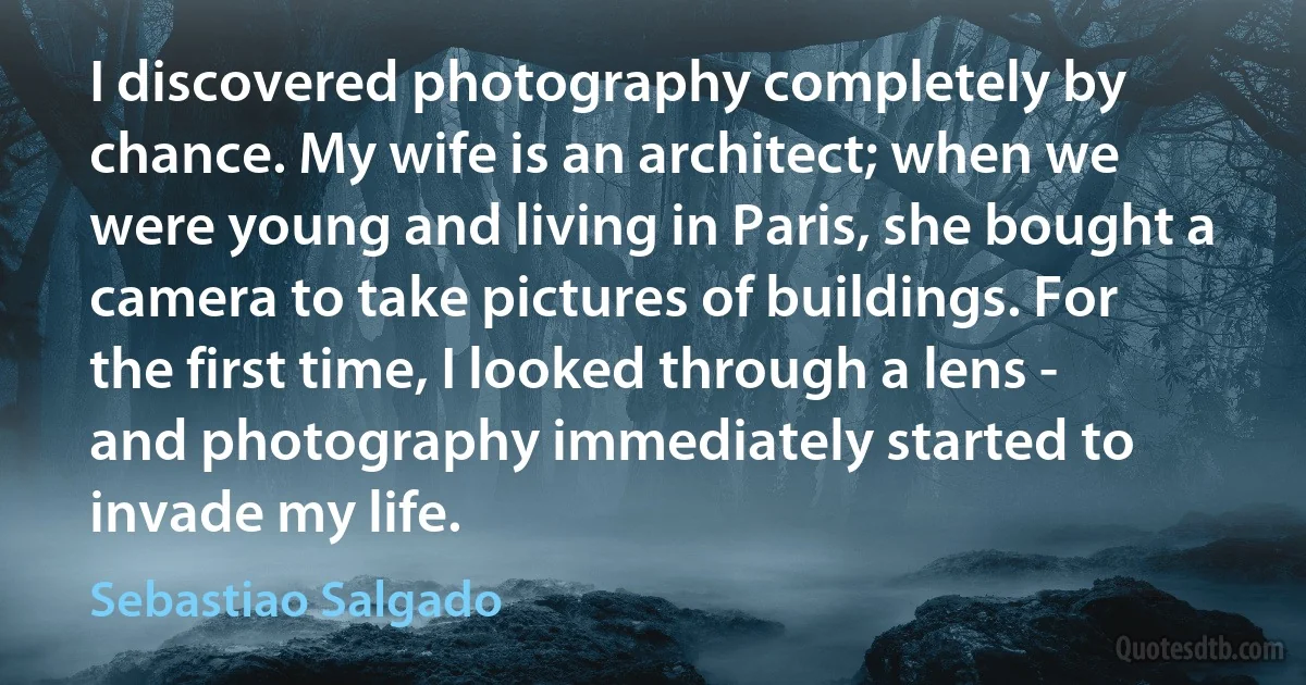 I discovered photography completely by chance. My wife is an architect; when we were young and living in Paris, she bought a camera to take pictures of buildings. For the first time, I looked through a lens - and photography immediately started to invade my life. (Sebastiao Salgado)