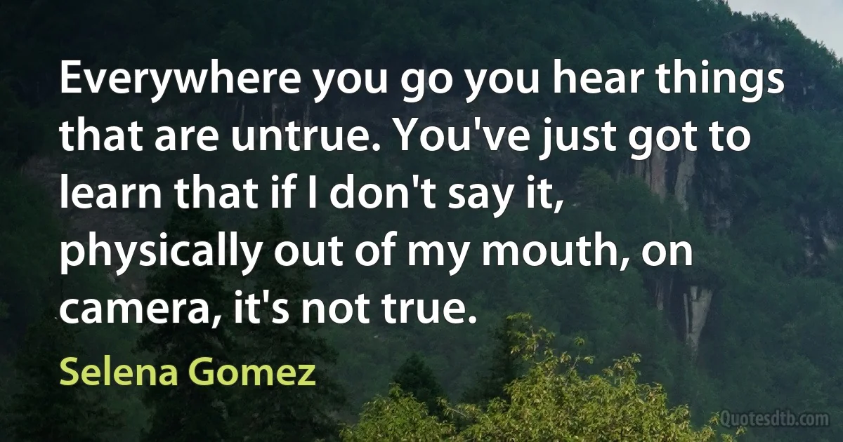 Everywhere you go you hear things that are untrue. You've just got to learn that if I don't say it, physically out of my mouth, on camera, it's not true. (Selena Gomez)