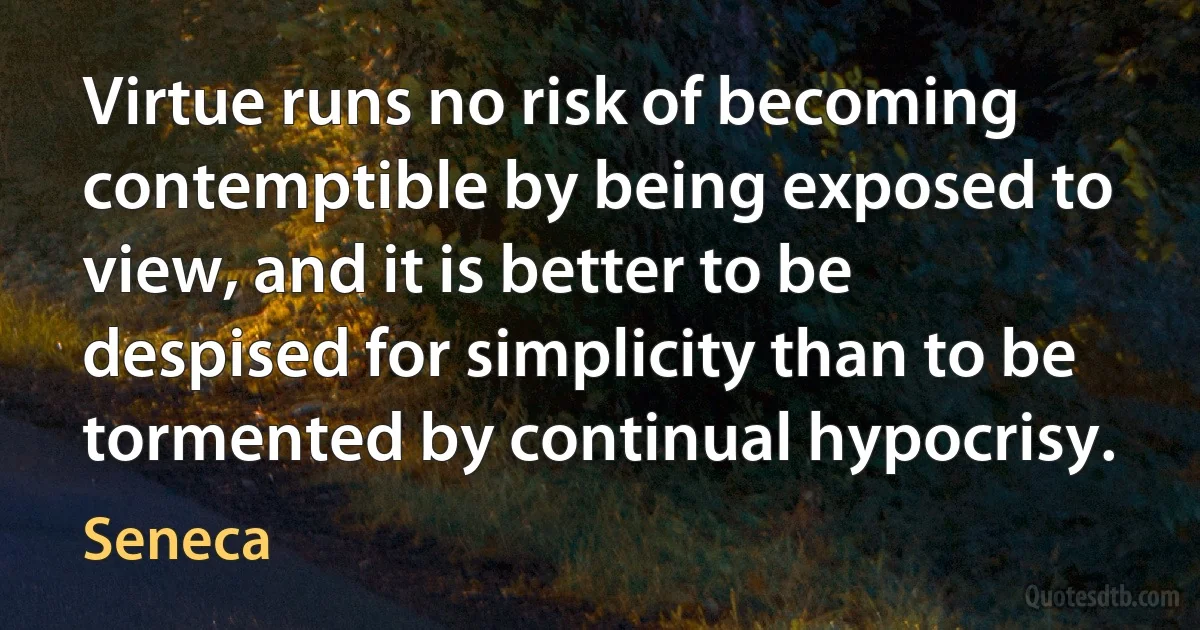 Virtue runs no risk of becoming contemptible by being exposed to view, and it is better to be despised for simplicity than to be tormented by continual hypocrisy. (Seneca)