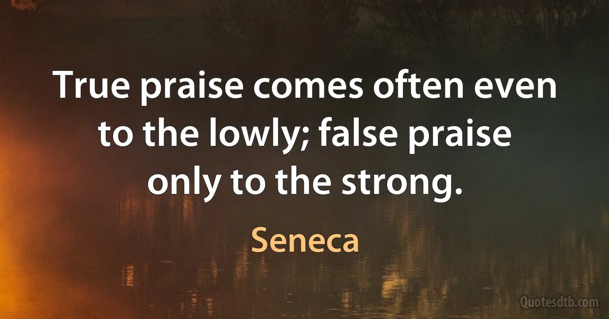 True praise comes often even to the lowly; false praise only to the strong. (Seneca)