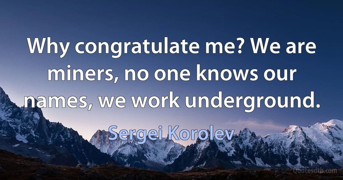 Why congratulate me? We are miners, no one knows our names, we work underground. (Sergei Korolev)