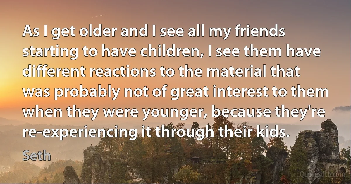 As I get older and I see all my friends starting to have children, I see them have different reactions to the material that was probably not of great interest to them when they were younger, because they're re-experiencing it through their kids. (Seth)