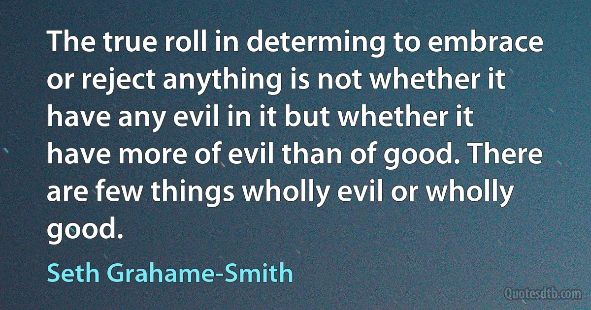 The true roll in determing to embrace or reject anything is not whether it have any evil in it but whether it have more of evil than of good. There are few things wholly evil or wholly good. (Seth Grahame-Smith)