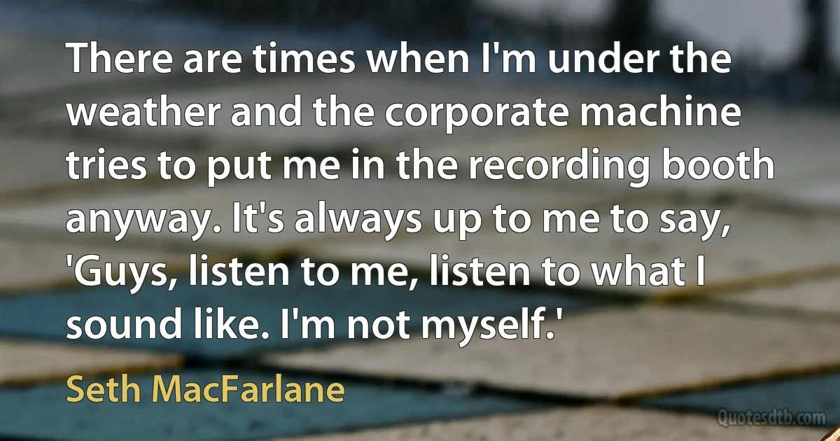 There are times when I'm under the weather and the corporate machine tries to put me in the recording booth anyway. It's always up to me to say, 'Guys, listen to me, listen to what I sound like. I'm not myself.' (Seth MacFarlane)