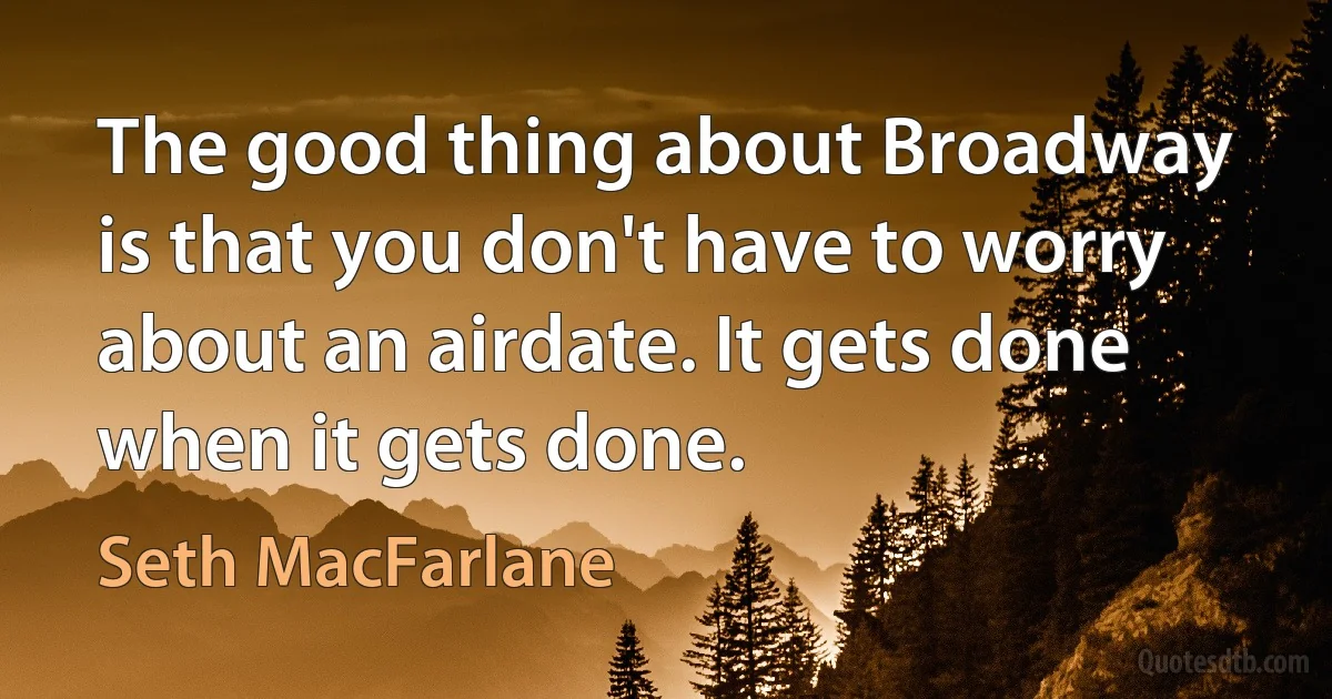 The good thing about Broadway is that you don't have to worry about an airdate. It gets done when it gets done. (Seth MacFarlane)