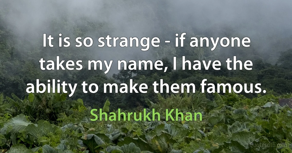 It is so strange - if anyone takes my name, I have the ability to make them famous. (Shahrukh Khan)