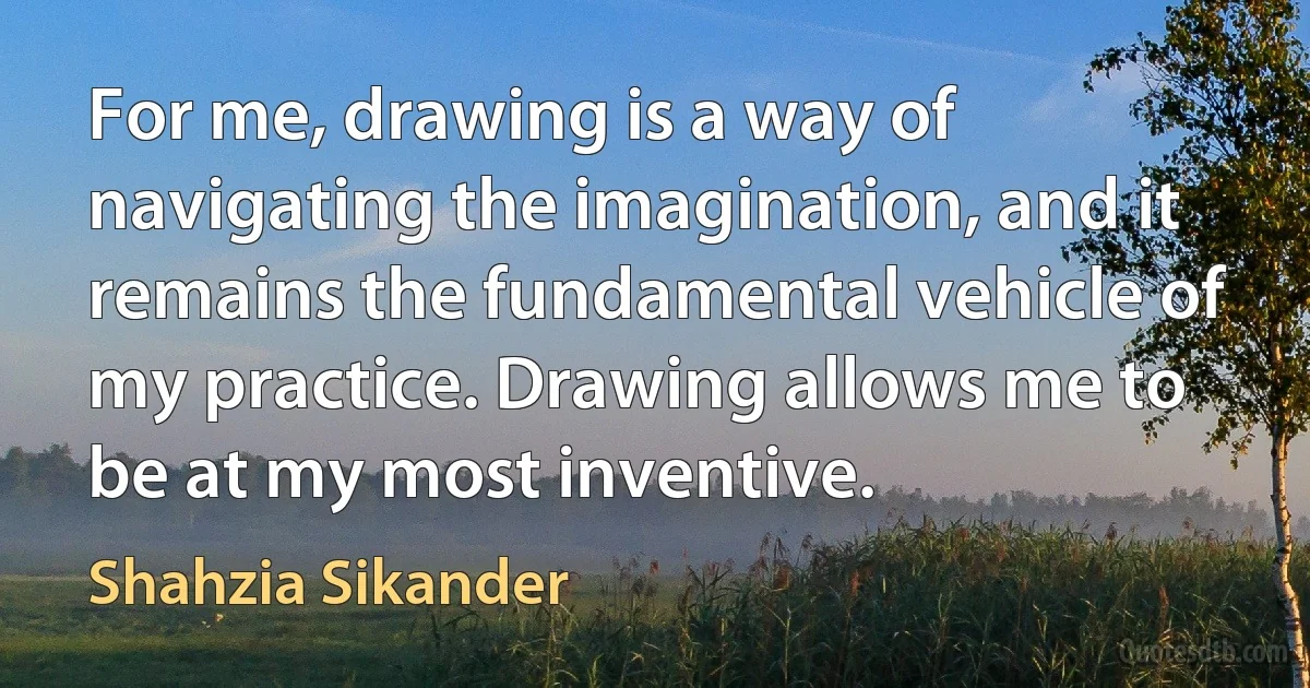 For me, drawing is a way of navigating the imagination, and it remains the fundamental vehicle of my practice. Drawing allows me to be at my most inventive. (Shahzia Sikander)