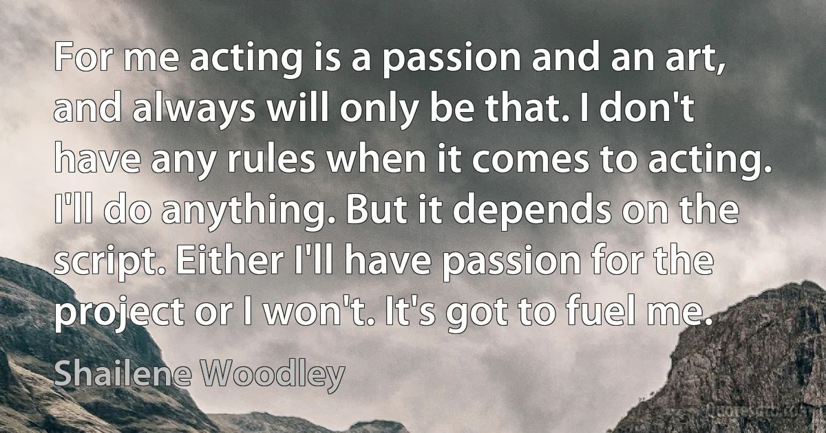 For me acting is a passion and an art, and always will only be that. I don't have any rules when it comes to acting. I'll do anything. But it depends on the script. Either I'll have passion for the project or I won't. It's got to fuel me. (Shailene Woodley)