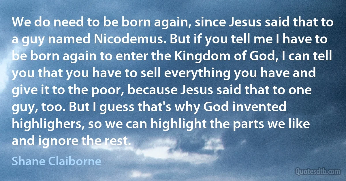 We do need to be born again, since Jesus said that to a guy named Nicodemus. But if you tell me I have to be born again to enter the Kingdom of God, I can tell you that you have to sell everything you have and give it to the poor, because Jesus said that to one guy, too. But I guess that's why God invented highlighers, so we can highlight the parts we like and ignore the rest. (Shane Claiborne)