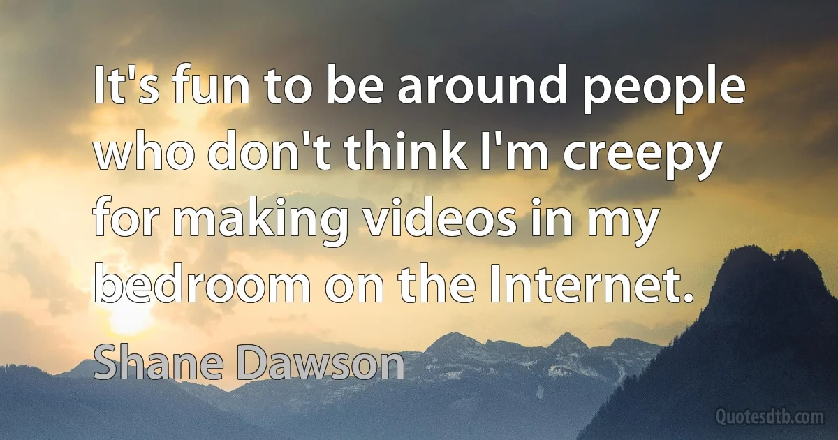 It's fun to be around people who don't think I'm creepy for making videos in my bedroom on the Internet. (Shane Dawson)