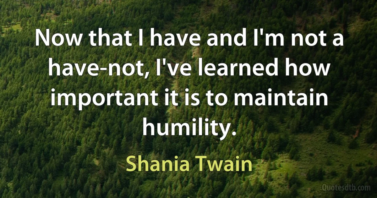 Now that I have and I'm not a have-not, I've learned how important it is to maintain humility. (Shania Twain)