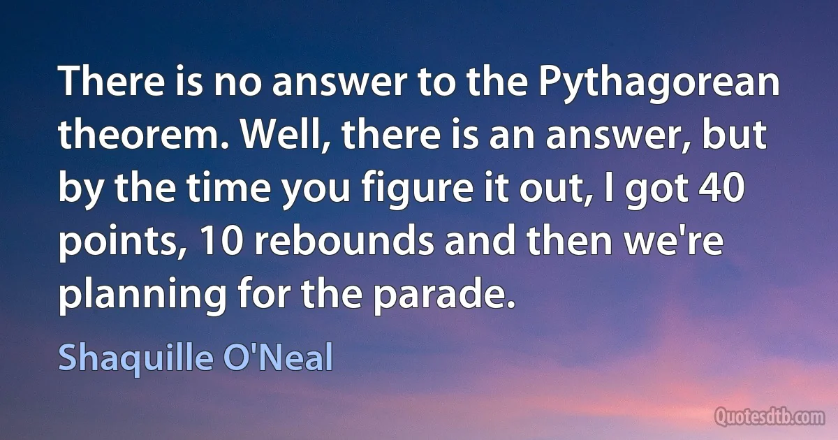 There is no answer to the Pythagorean theorem. Well, there is an answer, but by the time you figure it out, I got 40 points, 10 rebounds and then we're planning for the parade. (Shaquille O'Neal)