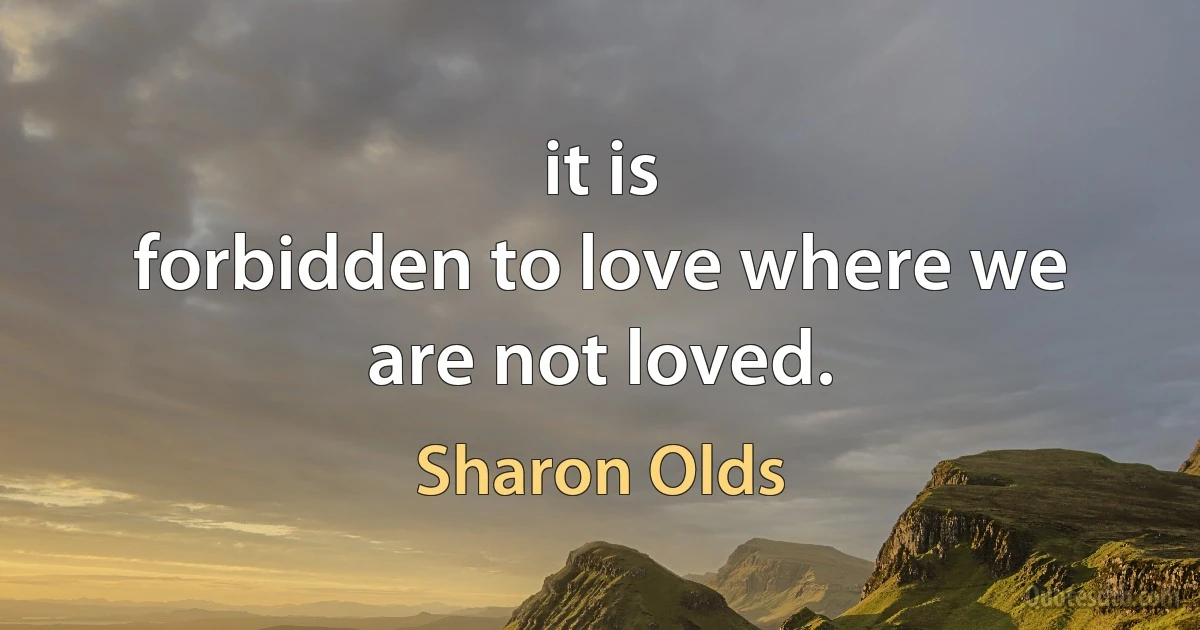 it is
forbidden to love where we are not loved. (Sharon Olds)