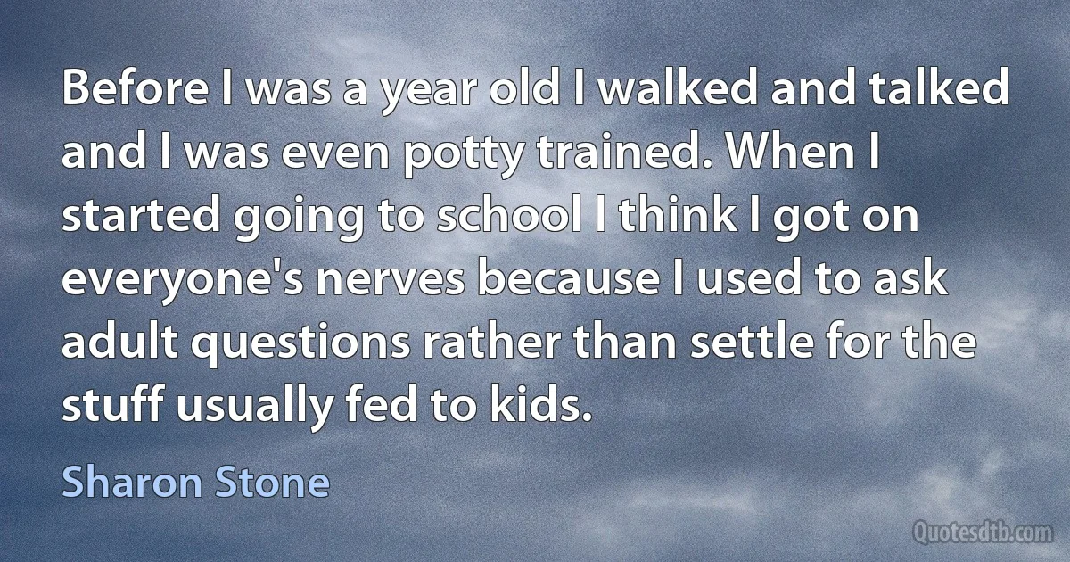 Before I was a year old I walked and talked and I was even potty trained. When I started going to school I think I got on everyone's nerves because I used to ask adult questions rather than settle for the stuff usually fed to kids. (Sharon Stone)