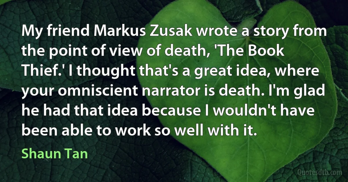 My friend Markus Zusak wrote a story from the point of view of death, 'The Book Thief.' I thought that's a great idea, where your omniscient narrator is death. I'm glad he had that idea because I wouldn't have been able to work so well with it. (Shaun Tan)