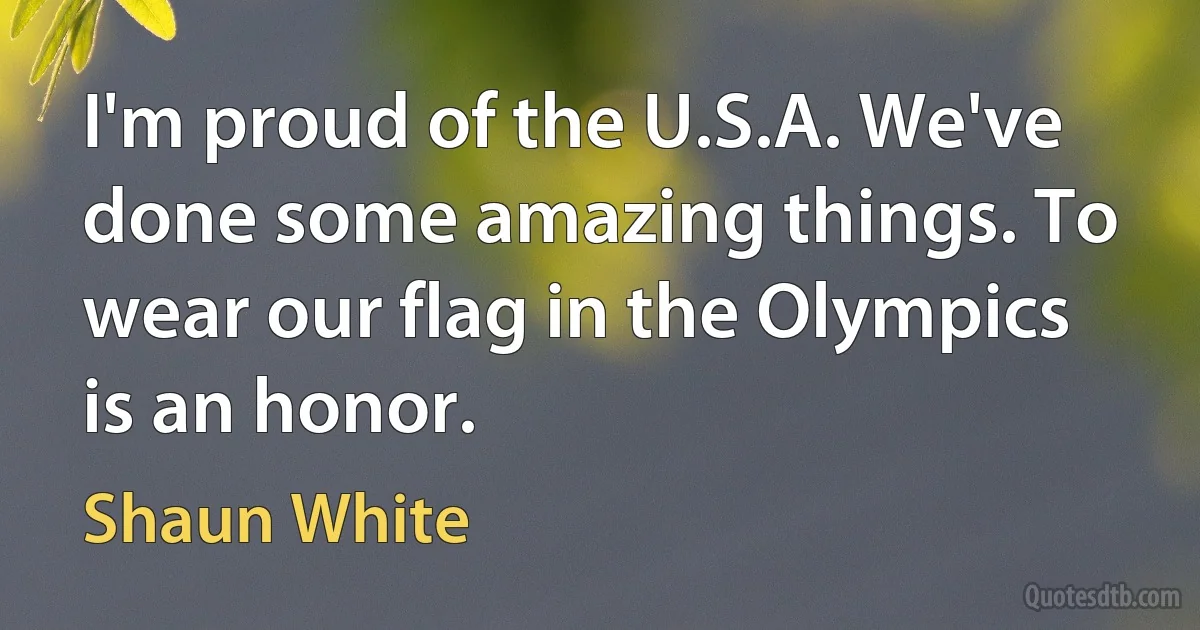 I'm proud of the U.S.A. We've done some amazing things. To wear our flag in the Olympics is an honor. (Shaun White)