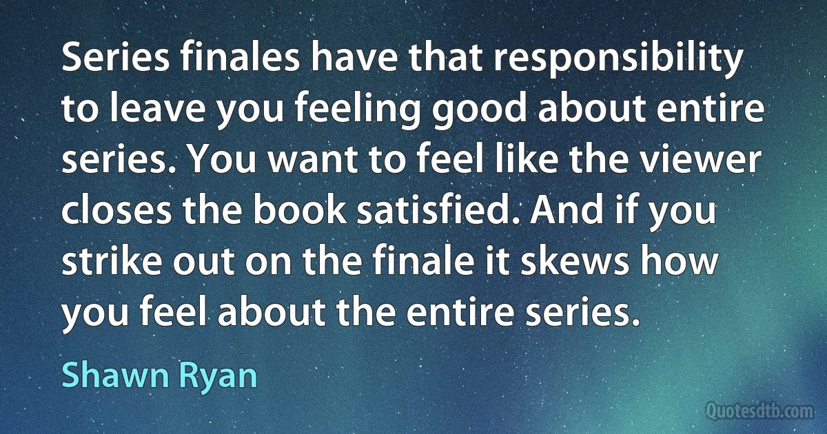 Series finales have that responsibility to leave you feeling good about entire series. You want to feel like the viewer closes the book satisfied. And if you strike out on the finale it skews how you feel about the entire series. (Shawn Ryan)