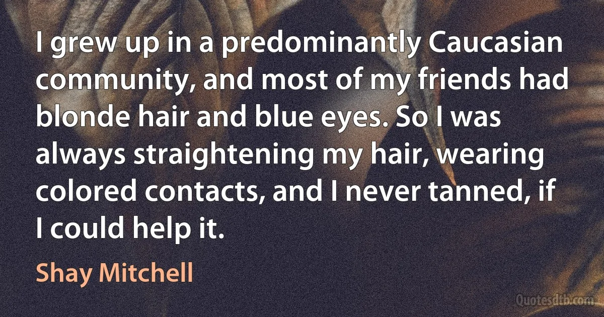 I grew up in a predominantly Caucasian community, and most of my friends had blonde hair and blue eyes. So I was always straightening my hair, wearing colored contacts, and I never tanned, if I could help it. (Shay Mitchell)