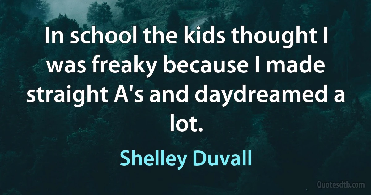 In school the kids thought I was freaky because I made straight A's and daydreamed a lot. (Shelley Duvall)