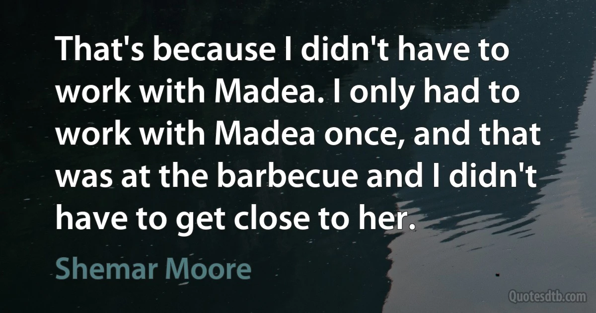 That's because I didn't have to work with Madea. I only had to work with Madea once, and that was at the barbecue and I didn't have to get close to her. (Shemar Moore)