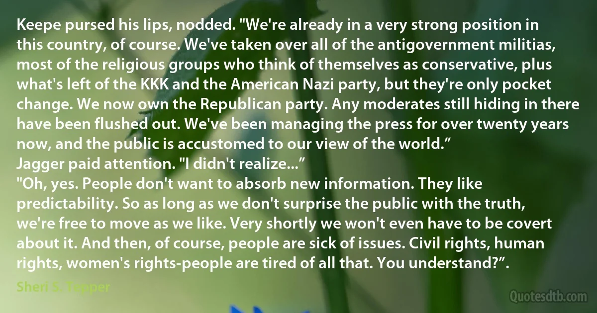 Keepe pursed his lips, nodded. "We're already in a very strong position in this country, of course. We've taken over all of the antigovernment militias, most of the religious groups who think of themselves as conservative, plus what's left of the KKK and the American Nazi party, but they're only pocket change. We now own the Republican party. Any moderates still hiding in there have been flushed out. We've been managing the press for over twenty years now, and the public is accustomed to our view of the world.”
Jagger paid attention. "I didn't realize...”
"Oh, yes. People don't want to absorb new information. They like predictability. So as long as we don't surprise the public with the truth, we're free to move as we like. Very shortly we won't even have to be covert about it. And then, of course, people are sick of issues. Civil rights, human rights, women's rights-people are tired of all that. You understand?”. (Sheri S. Tepper)