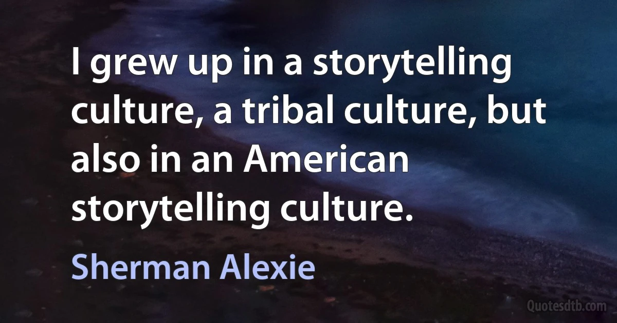 I grew up in a storytelling culture, a tribal culture, but also in an American storytelling culture. (Sherman Alexie)