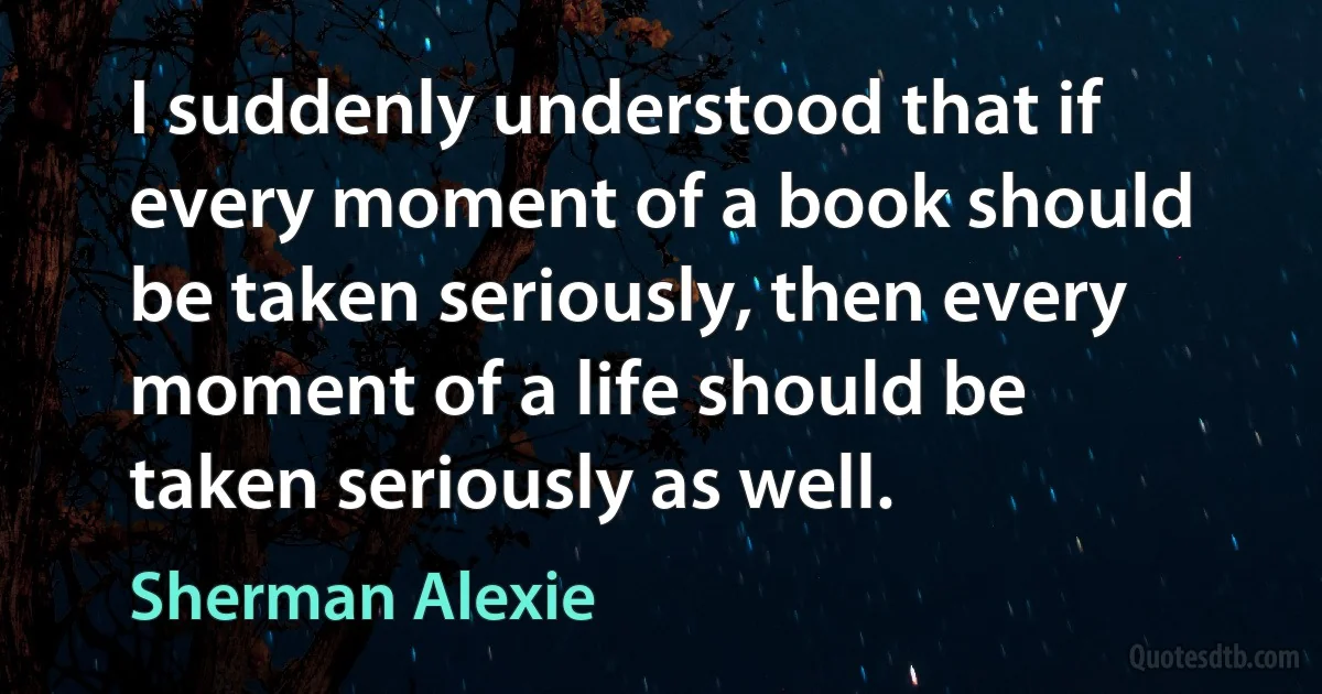 I suddenly understood that if every moment of a book should be taken seriously, then every moment of a life should be taken seriously as well. (Sherman Alexie)