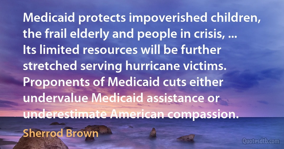 Medicaid protects impoverished children, the frail elderly and people in crisis, ... Its limited resources will be further stretched serving hurricane victims. Proponents of Medicaid cuts either undervalue Medicaid assistance or underestimate American compassion. (Sherrod Brown)