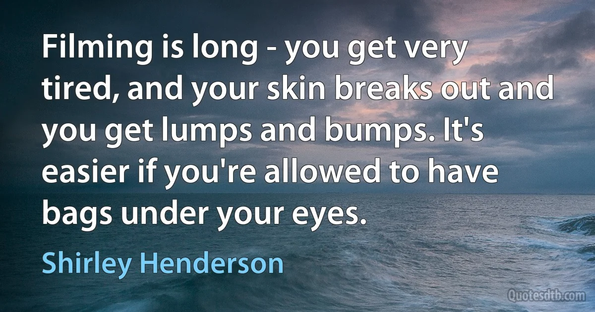 Filming is long - you get very tired, and your skin breaks out and you get lumps and bumps. It's easier if you're allowed to have bags under your eyes. (Shirley Henderson)