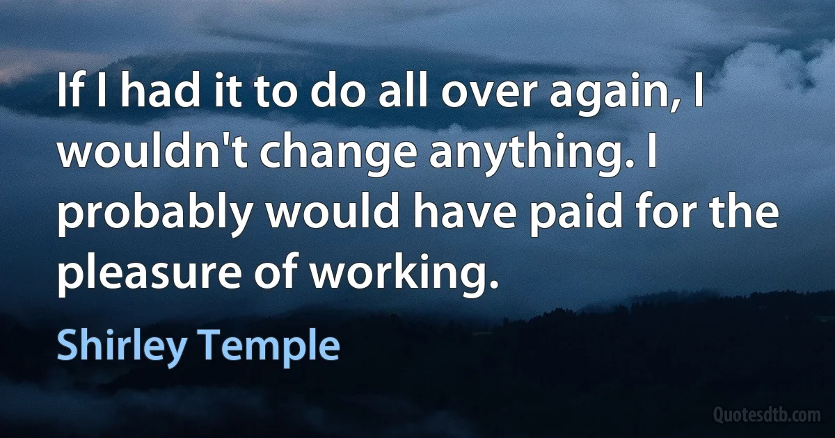 If I had it to do all over again, I wouldn't change anything. I probably would have paid for the pleasure of working. (Shirley Temple)