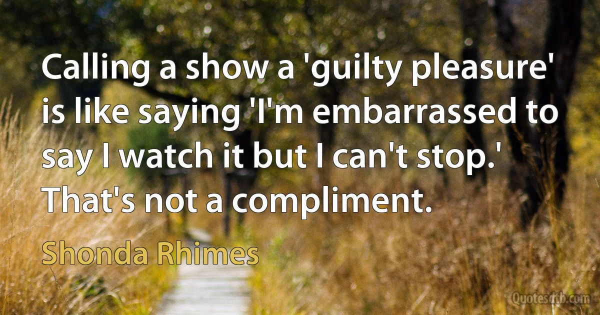 Calling a show a 'guilty pleasure' is like saying 'I'm embarrassed to say I watch it but I can't stop.' That's not a compliment. (Shonda Rhimes)