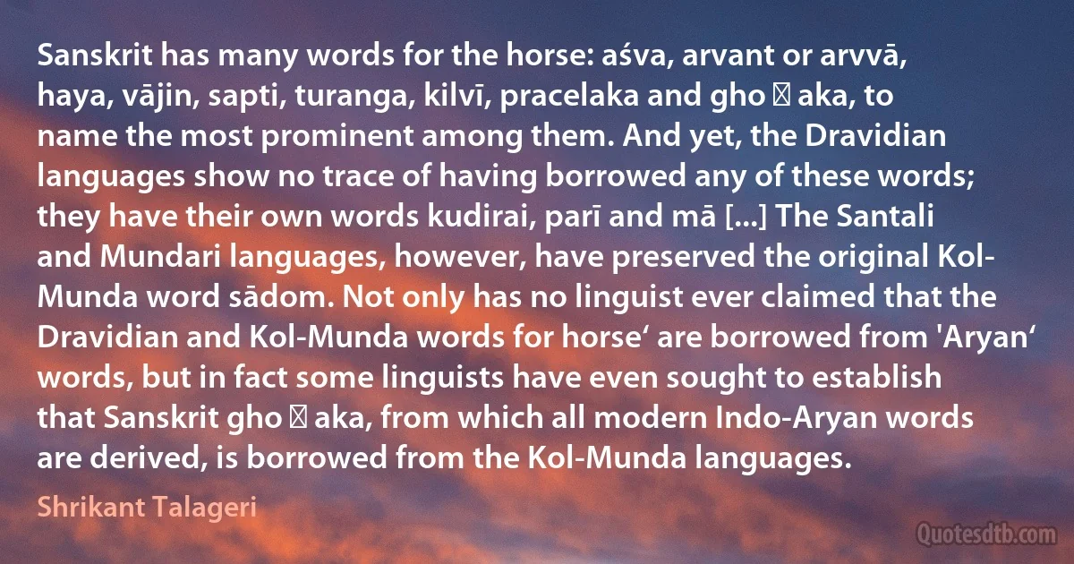 Sanskrit has many words for the horse: aśva, arvant or arvvā, haya, vājin, sapti, turanga, kilvī, pracelaka and gho ṭ aka, to name the most prominent among them. And yet, the Dravidian languages show no trace of having borrowed any of these words; they have their own words kudirai, parī and mā [...] The Santali and Mundari languages, however, have preserved the original Kol- Munda word sādom. Not only has no linguist ever claimed that the Dravidian and Kol-Munda words for horse‘ are borrowed from 'Aryan‘ words, but in fact some linguists have even sought to establish that Sanskrit gho ṭ aka, from which all modern Indo-Aryan words are derived, is borrowed from the Kol-Munda languages. (Shrikant Talageri)