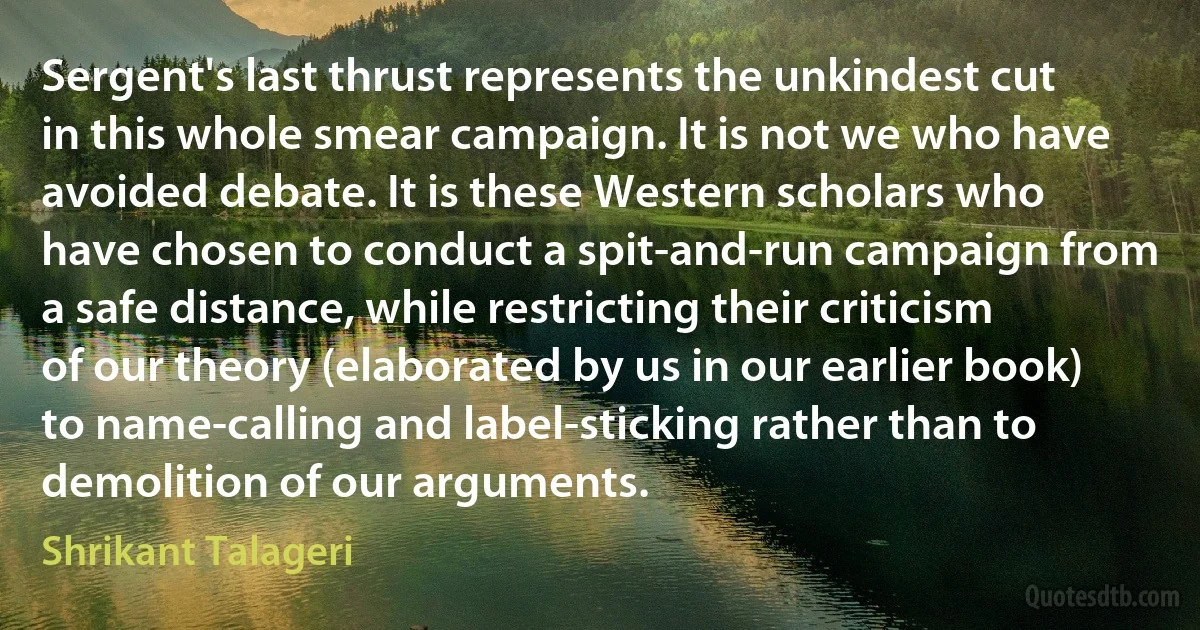 Sergent's last thrust represents the unkindest cut in this whole smear campaign. It is not we who have avoided debate. It is these Western scholars who have chosen to conduct a spit-and-run campaign from a safe distance, while restricting their criticism of our theory (elaborated by us in our earlier book) to name-calling and label-sticking rather than to demolition of our arguments. (Shrikant Talageri)