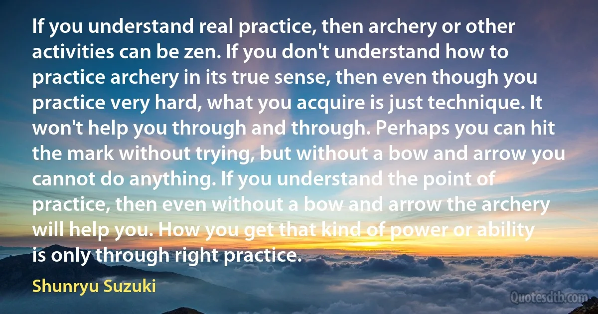 If you understand real practice, then archery or other activities can be zen. If you don't understand how to practice archery in its true sense, then even though you practice very hard, what you acquire is just technique. It won't help you through and through. Perhaps you can hit the mark without trying, but without a bow and arrow you cannot do anything. If you understand the point of practice, then even without a bow and arrow the archery will help you. How you get that kind of power or ability is only through right practice. (Shunryu Suzuki)