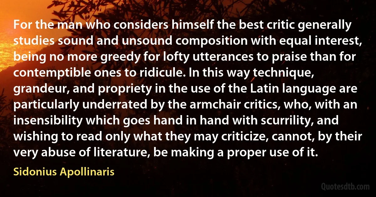 For the man who considers himself the best critic generally studies sound and unsound composition with equal interest, being no more greedy for lofty utterances to praise than for contemptible ones to ridicule. In this way technique, grandeur, and propriety in the use of the Latin language are particularly underrated by the armchair critics, who, with an insensibility which goes hand in hand with scurrility, and wishing to read only what they may criticize, cannot, by their very abuse of literature, be making a proper use of it. (Sidonius Apollinaris)