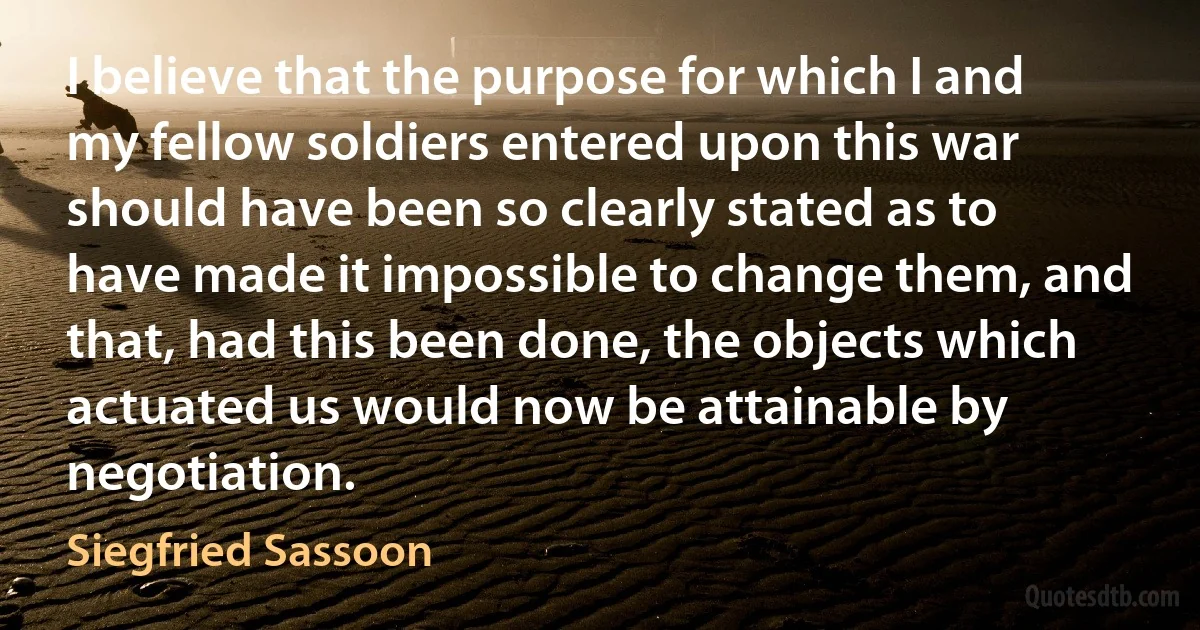 I believe that the purpose for which I and my fellow soldiers entered upon this war should have been so clearly stated as to have made it impossible to change them, and that, had this been done, the objects which actuated us would now be attainable by negotiation. (Siegfried Sassoon)