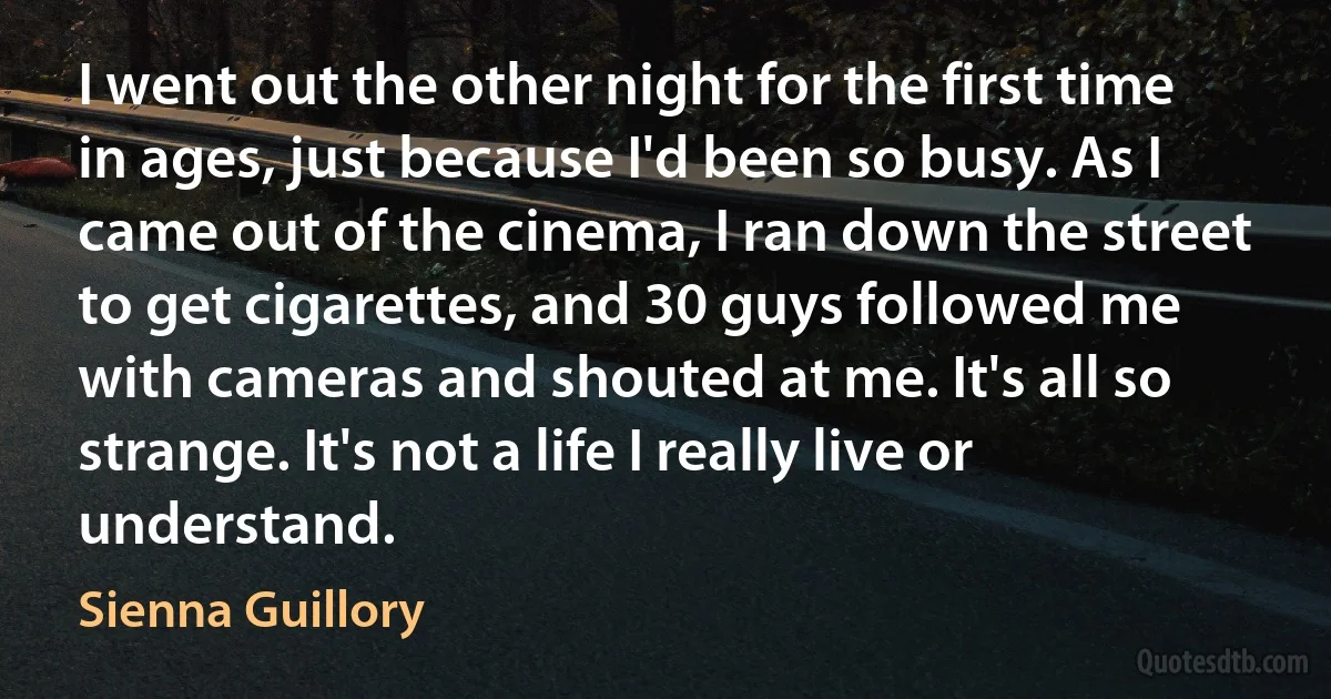 I went out the other night for the first time in ages, just because I'd been so busy. As I came out of the cinema, I ran down the street to get cigarettes, and 30 guys followed me with cameras and shouted at me. It's all so strange. It's not a life I really live or understand. (Sienna Guillory)