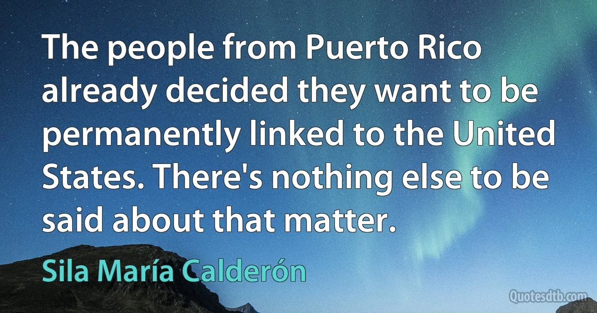 The people from Puerto Rico already decided they want to be permanently linked to the United States. There's nothing else to be said about that matter. (Sila María Calderón)