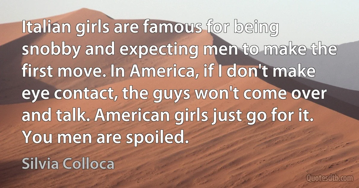 Italian girls are famous for being snobby and expecting men to make the first move. In America, if I don't make eye contact, the guys won't come over and talk. American girls just go for it. You men are spoiled. (Silvia Colloca)