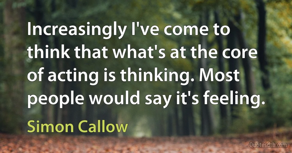 Increasingly I've come to think that what's at the core of acting is thinking. Most people would say it's feeling. (Simon Callow)