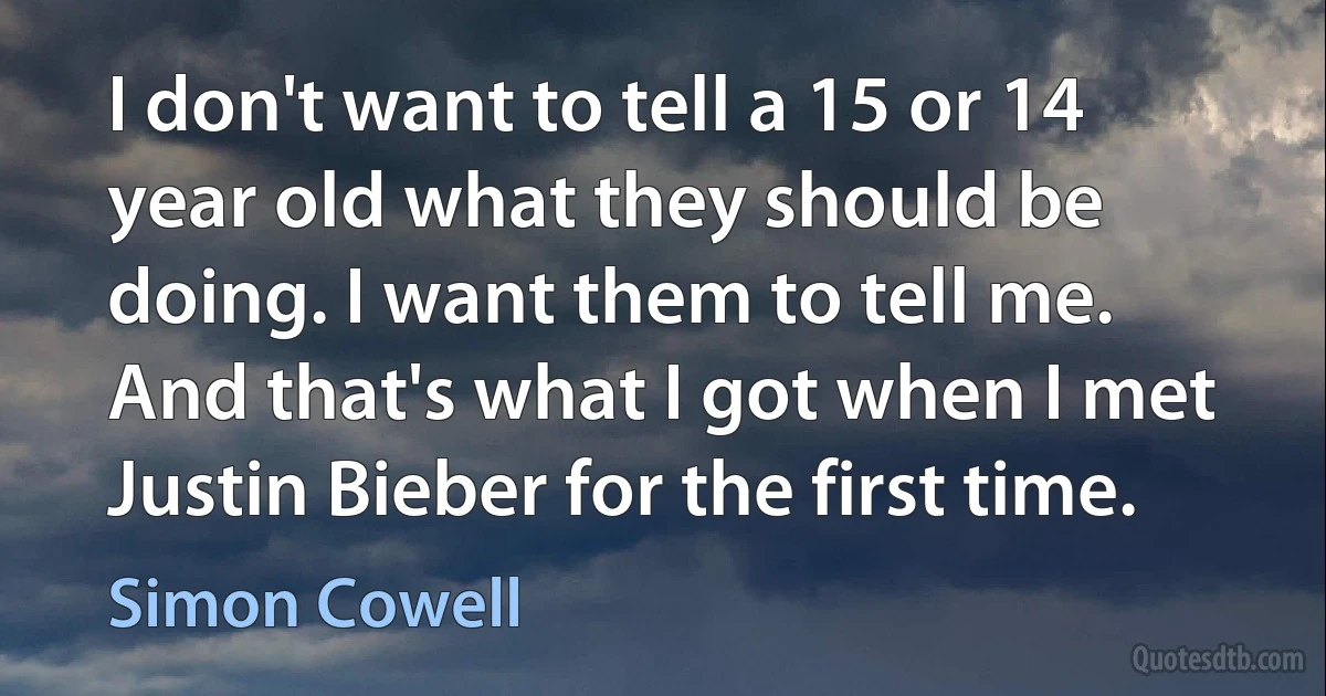 I don't want to tell a 15 or 14 year old what they should be doing. I want them to tell me. And that's what I got when I met Justin Bieber for the first time. (Simon Cowell)