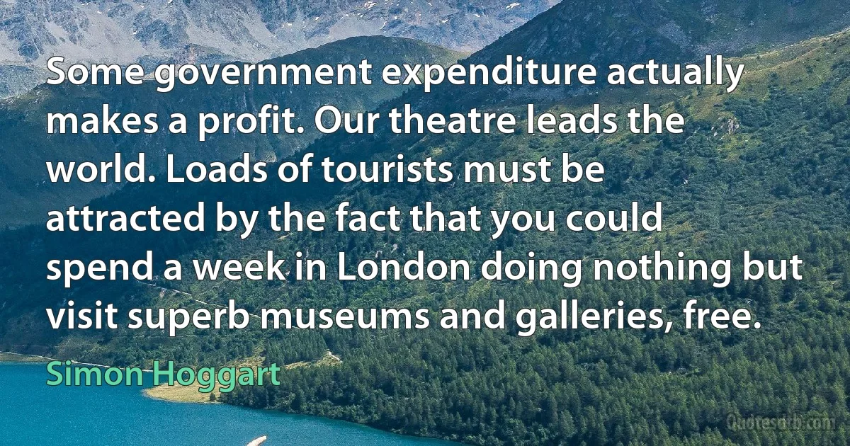 Some government expenditure actually makes a profit. Our theatre leads the world. Loads of tourists must be attracted by the fact that you could spend a week in London doing nothing but visit superb museums and galleries, free. (Simon Hoggart)