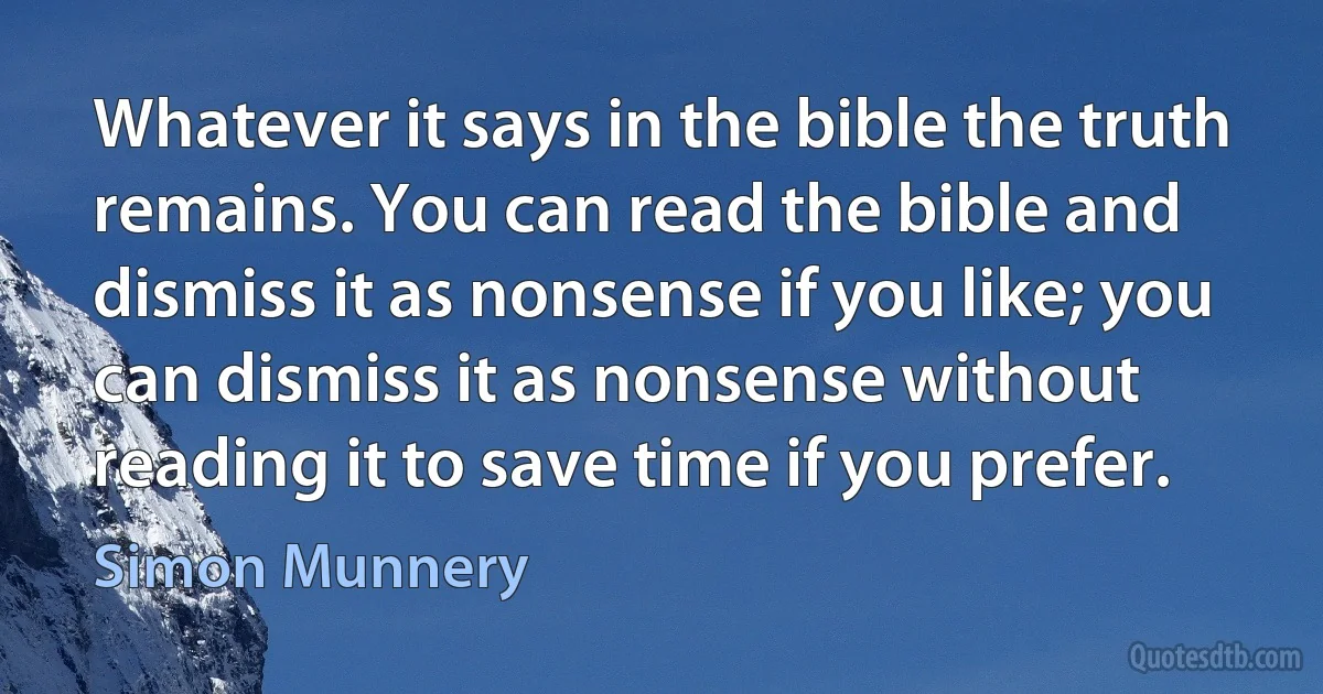 Whatever it says in the bible the truth remains. You can read the bible and dismiss it as nonsense if you like; you can dismiss it as nonsense without reading it to save time if you prefer. (Simon Munnery)