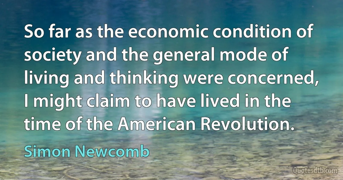 So far as the economic condition of society and the general mode of living and thinking were concerned, I might claim to have lived in the time of the American Revolution. (Simon Newcomb)