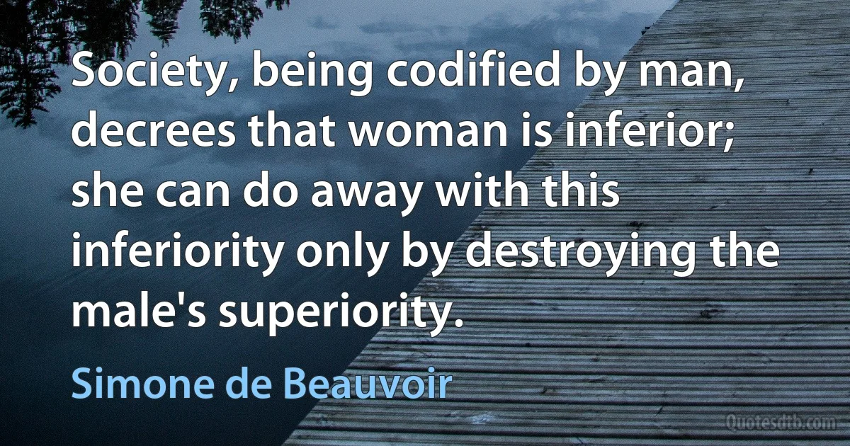 Society, being codified by man, decrees that woman is inferior; she can do away with this inferiority only by destroying the male's superiority. (Simone de Beauvoir)