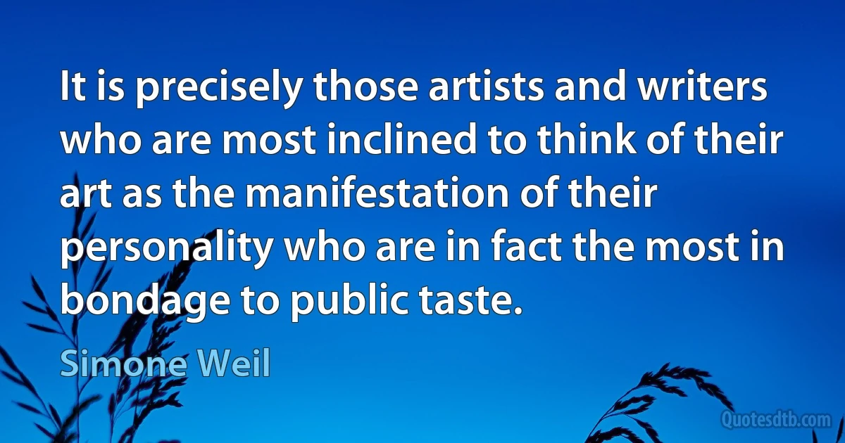 It is precisely those artists and writers who are most inclined to think of their art as the manifestation of their personality who are in fact the most in bondage to public taste. (Simone Weil)