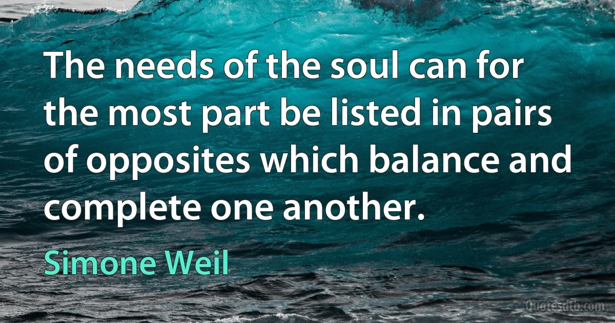 The needs of the soul can for the most part be listed in pairs of opposites which balance and complete one another. (Simone Weil)