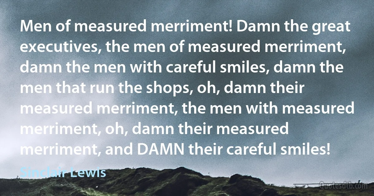 Men of measured merriment! Damn the great executives, the men of measured merriment, damn the men with careful smiles, damn the men that run the shops, oh, damn their measured merriment, the men with measured merriment, oh, damn their measured merriment, and DAMN their careful smiles! (Sinclair Lewis)